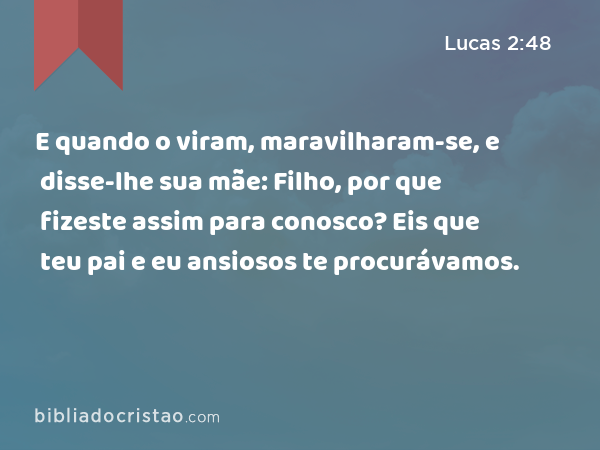 E quando o viram, maravilharam-se, e disse-lhe sua mãe: Filho, por que fizeste assim para conosco? Eis que teu pai e eu ansiosos te procurávamos. - Lucas 2:48