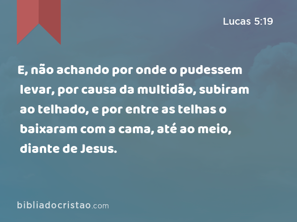 E, não achando por onde o pudessem levar, por causa da multidão, subiram ao telhado, e por entre as telhas o baixaram com a cama, até ao meio, diante de Jesus. - Lucas 5:19