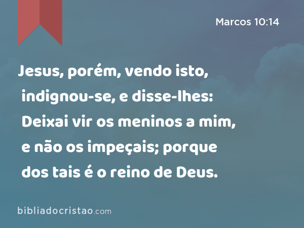 Jesus, porém, vendo isto, indignou-se, e disse-lhes: Deixai vir os meninos a mim, e não os impeçais; porque dos tais é o reino de Deus. - Marcos 10:14