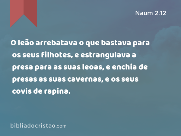 O leão arrebatava o que bastava para os seus filhotes, e estrangulava a presa para as suas leoas, e enchia de presas as suas cavernas, e os seus covis de rapina. - Naum 2:12