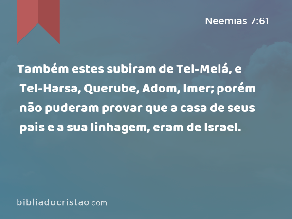 Também estes subiram de Tel-Melá, e Tel-Harsa, Querube, Adom, Imer; porém não puderam provar que a casa de seus pais e a sua linhagem, eram de Israel. - Neemias 7:61