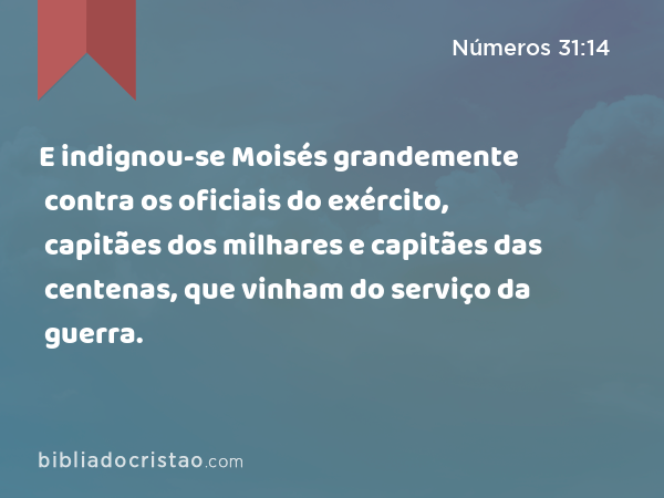 E indignou-se Moisés grandemente contra os oficiais do exército, capitães dos milhares e capitães das centenas, que vinham do serviço da guerra. - Números 31:14