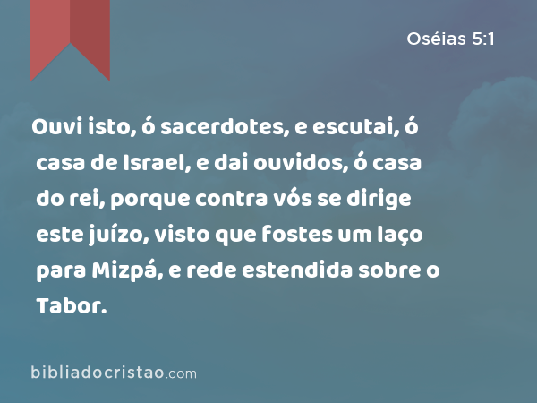 Ouvi isto, ó sacerdotes, e escutai, ó casa de Israel, e dai ouvidos, ó casa do rei, porque contra vós se dirige este juízo, visto que fostes um laço para Mizpá, e rede estendida sobre o Tabor. - Oséias 5:1