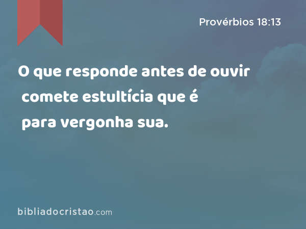 O que responde antes de ouvir comete estultícia que é para vergonha sua. - Provérbios 18:13