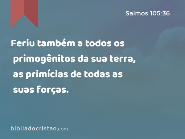 Feriu também a todos os primogênitos da sua terra, as primícias de todas as suas forças. - Salmos 105:36