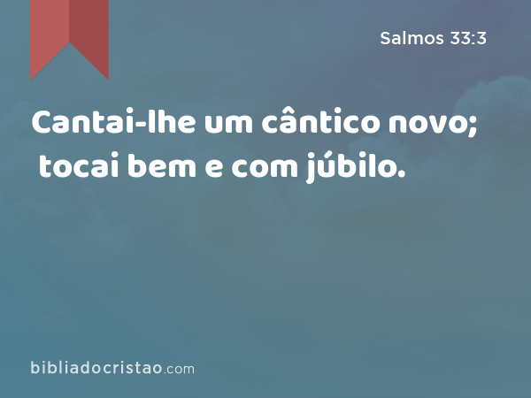 Cantai-lhe um cântico novo; tocai bem e com júbilo. - Salmos 33:3