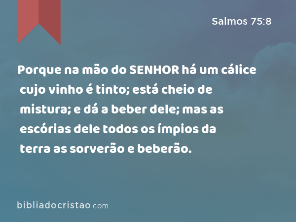 Porque na mão do SENHOR há um cálice cujo vinho é tinto; está cheio de mistura; e dá a beber dele; mas as escórias dele todos os ímpios da terra as sorverão e beberão. - Salmos 75:8